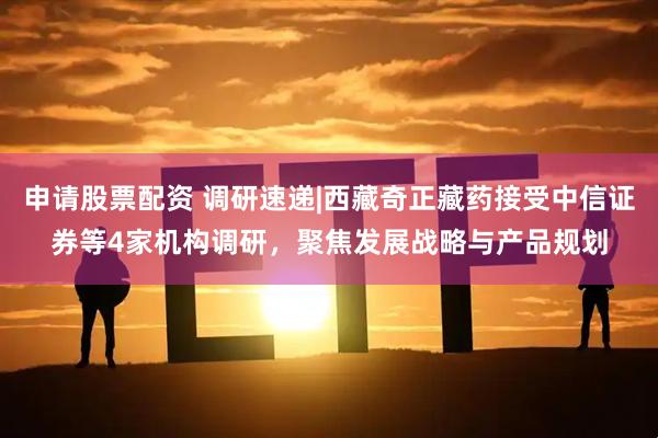 申请股票配资 调研速递|西藏奇正藏药接受中信证券等4家机构调研，聚焦发展战略与产品规划