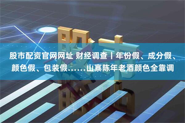 股市配资官网网址 财经调查丨年份假、成分假、颜色假、包装假……山寨陈年老酒颜色全靠调