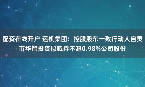 配资在线开户 运机集团：控股股东一致行动人自贡市华智投资拟减持不超0.98%公司股份