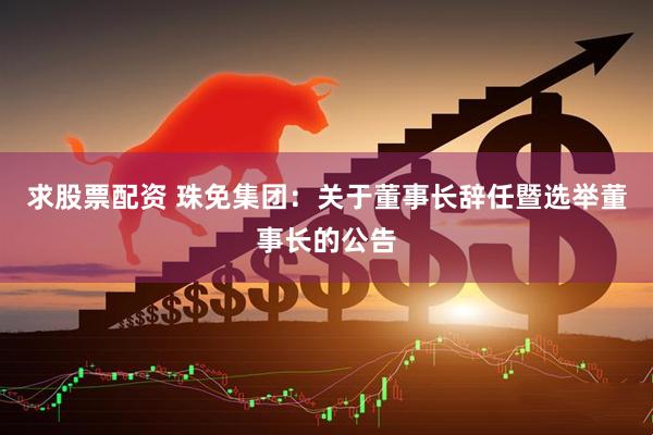 求股票配资 珠免集团：关于董事长辞任暨选举董事长的公告