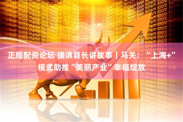 正规配资论坛 援滇县长讲故事｜马关：“上海+”模式助推“美丽产业”幸福绽放