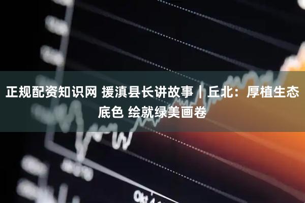 正规配资知识网 援滇县长讲故事｜丘北：厚植生态底色 绘就绿美画卷