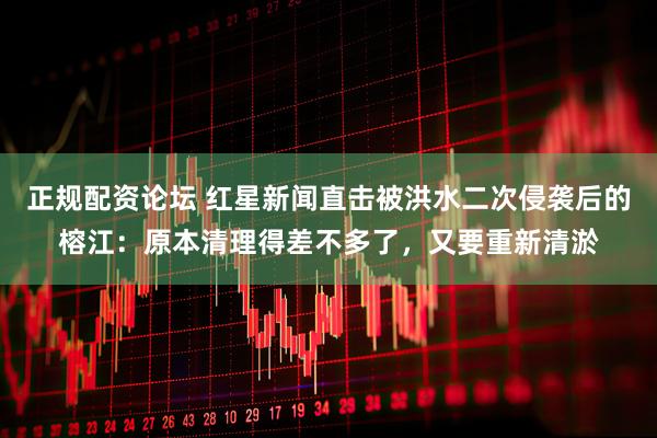 正规配资论坛 红星新闻直击被洪水二次侵袭后的榕江：原本清理得差不多了，又要重新清淤