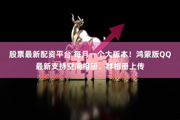 股票最新配资平台 每月一个大版本！鸿蒙版QQ最新支持空间相册、群相册上传