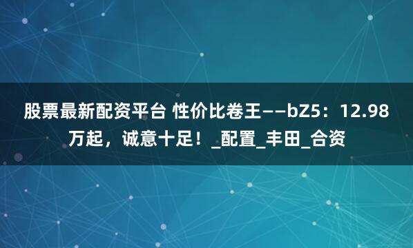 股票最新配资平台 性价比卷王——bZ5：12.98万起，诚意十足！_配置_丰田_合资