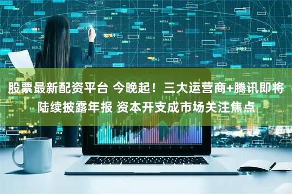 股票最新配资平台 今晚起！三大运营商+腾讯即将陆续披露年报 资本开支成市场关注焦点