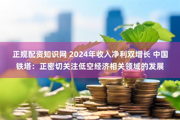 正规配资知识网 2024年收入净利双增长 中国铁塔：正密切关注低空经济相关领域的发展