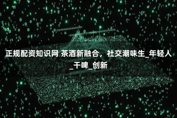 正规配资知识网 茶酒新融合，社交潮味生_年轻人_干啤_创新