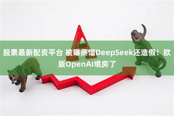 股票最新配资平台 被曝蒸馏DeepSeek还造假！欧版OpenAI塌房了