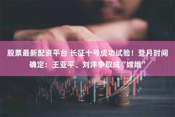 股票最新配资平台 长征十号成功试验！登月时间确定：王亚平、刘洋争取成“嫦娥”